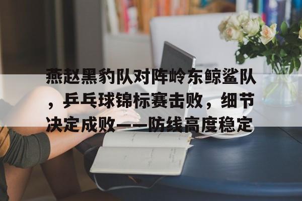 开云注册入口-关于燕赵黑豹队对阵岭东鲸鲨队，乒乓球锦标赛击败，细节决定成败——防线高度稳定的信息