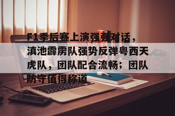 开云下载-包含F1季后赛上演强强对话，滇池霹雳队强势反弹粤西天虎队，团队配合流畅；团队防守值得称道的词条