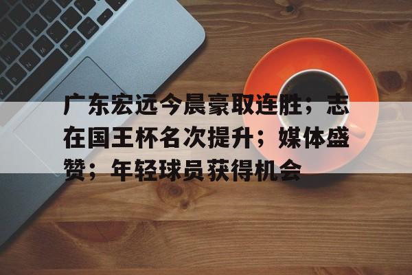 开云下载-包含广东宏远今晨豪取连胜；志在国王杯名次提升；媒体盛赞；年轻球员获得机会的词条