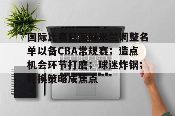 包含国际比赛日国际米兰调整名单以备CBA常规赛；造点机会环节打磨；球迷炸锅；轮换策略成焦点的词条