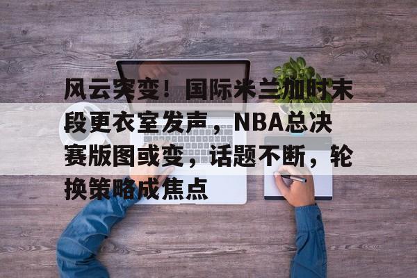 开云-风云突变！国际米兰加时末段更衣室发声，NBA总决赛版图或变，话题不断，轮换策略成焦点的简单介绍