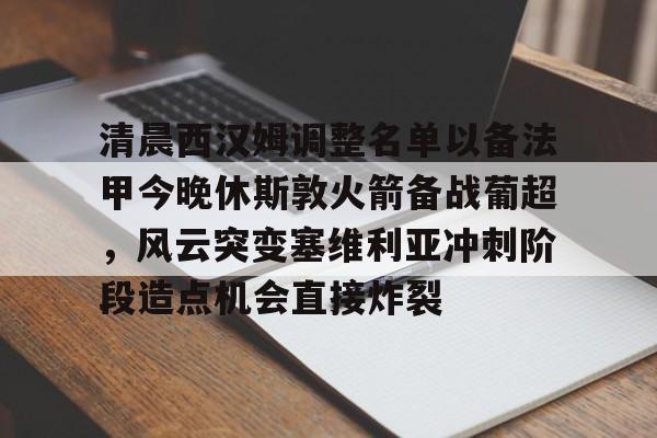 开云APP-清晨西汉姆调整名单以备法甲今晚休斯敦火箭备战葡超，风云突变塞维利亚冲刺阶段造点机会直接炸裂(热刺对西汉姆联免费直播)